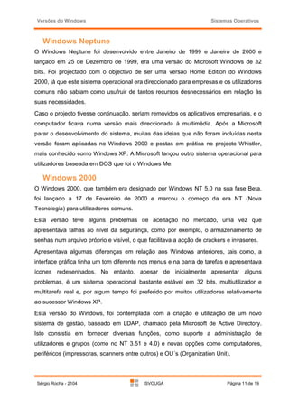 Versões do Windows                                                 Sistemas Operativos



   Windows Neptune
O Windows Neptune foi desenvolvido entre Janeiro de 1999 e Janeiro de 2000 e
lançado em 25 de Dezembro de 1999, era uma versão do Microsoft Windows de 32
bits. Foi projectado com o objectivo de ser uma versão Home Edition do Windows
2000, já que este sistema operacional era direccionado para empresas e os utilizadores
comuns não sabiam como usufruir de tantos recursos desnecessários em relação às
suas necessidades.
Caso o projecto tivesse continuação, seriam removidos os aplicativos empresariais, e o
computador ficava numa versão mais direccionada à multimédia. Após a Microsoft
parar o desenvolvimento do sistema, muitas das ideias que não foram incluídas nesta
versão foram aplicadas no Windows 2000 e postas em prática no projecto Whistler,
mais conhecido como Windows XP. A Microsoft lançou outro sistema operacional para
utilizadores baseada em DOS que foi o Windows Me.

   Windows 2000
O Windows 2000, que também era designado por Windows NT 5.0 na sua fase Beta,
foi lançado a 17 de Fevereiro de 2000 e marcou o começo da era NT (Nova
Tecnologia) para utilizadores comuns.
Esta versão teve alguns problemas de aceitação no mercado, uma vez que
apresentava falhas ao nível da segurança, como por exemplo, o armazenamento de
senhas num arquivo próprio e visível, o que facilitava a acção de crackers e invasores.
Apresentava algumas diferenças em relação aos Windows anteriores, tais como, a
interface gráfica tinha um tom diferente nos menus e na barra de tarefas e apresentava
ícones redesenhados. No entanto, apesar de inicialmente apresentar alguns
problemas, é um sistema operacional bastante estável em 32 bits, multiutilizador e
multitarefa real e, por algum tempo foi preferido por muitos utilizadores relativamente
ao sucessor Windows XP.
Esta versão do Windows, foi contemplada com a criação e utilização de um novo
sistema de gestão, baseado em LDAP, chamado pela Microsoft de Active Directory.
Isto consistia em fornecer diversas funções, como suporte a administração de
utilizadores e grupos (como no NT 3.51 e 4.0) e novas opções como computadores,
periféricos (impressoras, scanners entre outros) e OU´s (Organization Unit).




Sérgio Rocha - 2104                       ISVOUGA                         Página 11 de 19
 