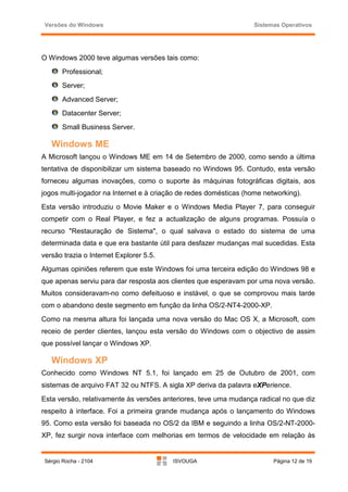 Versões do Windows                                                Sistemas Operativos




O Windows 2000 teve algumas versões tais como:
       Professional;
       Server;
       Advanced Server;
       Datacenter Server;
       Small Business Server.

   Windows ME
A Microsoft lançou o Windows ME em 14 de Setembro de 2000, como sendo a última
tentativa de disponibilizar um sistema baseado no Windows 95. Contudo, esta versão
forneceu algumas inovações, como o suporte às máquinas fotográficas digitais, aos
jogos multi-jogador na Internet e à criação de redes domésticas (home networking).
Esta versão introduziu o Movie Maker e o Windows Media Player 7, para conseguir
competir com o Real Player, e fez a actualização de alguns programas. Possuía o
recurso "Restauração de Sistema", o qual salvava o estado do sistema de uma
determinada data e que era bastante útil para desfazer mudanças mal sucedidas. Esta
versão trazia o Internet Explorer 5.5.
Algumas opiniões referem que este Windows foi uma terceira edição do Windows 98 e
que apenas serviu para dar resposta aos clientes que esperavam por uma nova versão.
Muitos consideravam-no como defeituoso e instável, o que se comprovou mais tarde
com o abandono deste segmento em função da linha OS/2-NT4-2000-XP.
Como na mesma altura foi lançada uma nova versão do Mac OS X, a Microsoft, com
receio de perder clientes, lançou esta versão do Windows com o objectivo de assim
que possível lançar o Windows XP.

   Windows XP
Conhecido como Windows NT 5.1, foi lançado em 25 de Outubro de 2001, com
sistemas de arquivo FAT 32 ou NTFS. A sigla XP deriva da palavra eXPerience.
Esta versão, relativamente às versões anteriores, teve uma mudança radical no que diz
respeito à interface. Foi a primeira grande mudança após o lançamento do Windows
95. Como esta versão foi baseada no OS/2 da IBM e seguindo a linha OS/2-NT-2000-
XP, fez surgir nova interface com melhorias em termos de velocidade em relação às


 Sérgio Rocha - 2104                     ISVOUGA                         Página 12 de 19
 