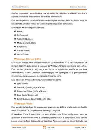Versões do Windows                                                Sistemas Operativos



versões anteriores, especialmente na iniciação da máquina, melhorou também o
suporte a hardware relativamente às versões 9x-Millenium.
Esta versão possuía uma interface bastante simples e inovadora e, por vários anos foi
considerada a melhor versão da Microsoft para utilizadores domésticos.
O Windows XP teve algumas versões:
      Home;
      Professional;
      Tablet PC Edition;
      Media Center Edition;
      Embedded;
      Starter Edition;
      64-bit Edition;

   Windows Server 2003
O Windows Server 2003, também conhecido como Windows NT 5.2 foi lançado em 24
de Abril de 2003, como sendo o sucessor do Windows XP para o ambiente corporativo.
Esta versão garantia a segurança de dados e apresentou novidades na área
administrativa, Active Directory, automatização de operações e é principalmente
direccionada para servidores e empresas de grande porte.
Esta edição do Windows teve algumas versões tais como:
      Web Edition;
      Standard Edition (x32 e x64 bits);
      Enterprise Edition (x32 e x64 bits);
      Data Center Edition x64;
      Small Business Server (x32 e x64 bits).

   Windows Vista
Esta versão do Windows foi lançada em Novembro de 2006 e era também conhecido
como Windows NT 6.0 e pelo nome de código Longhorn.
O Windows Vista é composto por seis edições que foram projectadas para se
ajustarem à maneira de como o utilizador pretendia usar o computador. Esta versão
possui uma interface designada por Windows Aero, que não era disponibilizado nas


Sérgio Rocha - 2104                          ISVOUGA                     Página 13 de 19
 