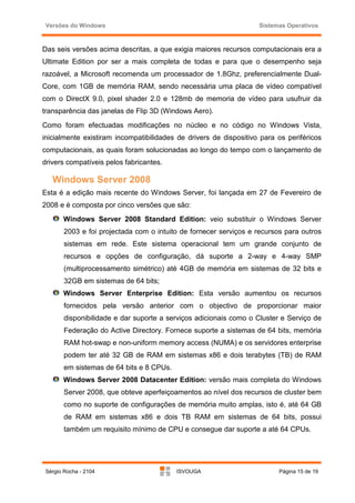 Versões do Windows                                                Sistemas Operativos



Das seis versões acima descritas, a que exigia maiores recursos computacionais era a
Ultimate Edition por ser a mais completa de todas e para que o desempenho seja
razoável, a Microsoft recomenda um processador de 1.8Ghz, preferencialmente Dual-
Core, com 1GB de memória RAM, sendo necessária uma placa de vídeo compatível
com o DirectX 9.0, pixel shader 2.0 e 128mb de memoria de vídeo para usufruir da
transparência das janelas de Flip 3D (Windows Aero).
Como foram efectuadas modificações no núcleo e no código no Windows Vista,
inicialmente existiram incompatibilidades de drivers de dispositivo para os periféricos
computacionais, as quais foram solucionadas ao longo do tempo com o lançamento de
drivers compatíveis pelos fabricantes.

   Windows Server 2008
Esta é a edição mais recente do Windows Server, foi lançada em 27 de Fevereiro de
2008 e é composta por cinco versões que são:
      Windows Server 2008 Standard Edition: veio substituir o Windows Server
       2003 e foi projectada com o intuito de fornecer serviços e recursos para outros
       sistemas em rede. Este sistema operacional tem um grande conjunto de
       recursos e opções de configuração, dá suporte a 2-way e 4-way SMP
       (multiprocessamento simétrico) até 4GB de memória em sistemas de 32 bits e
       32GB em sistemas de 64 bits;
      Windows Server Enterprise Edition: Esta versão aumentou os recursos
       fornecidos pela versão anterior com o objectivo de proporcionar maior
       disponibilidade e dar suporte a serviços adicionais como o Cluster e Serviço de
       Federação do Active Directory. Fornece suporte a sistemas de 64 bits, memória
       RAM hot-swap e non-uniform memory access (NUMA) e os servidores enterprise
       podem ter até 32 GB de RAM em sistemas x86 e dois terabytes (TB) de RAM
       em sistemas de 64 bits e 8 CPUs.
      Windows Server 2008 Datacenter Edition: versão mais completa do Windows
       Server 2008, que obteve aperfeiçoamentos ao nível dos recursos de cluster bem
       como no suporte de configurações de memória muito amplas, isto é, até 64 GB
       de RAM em sistemas x86 e dois TB RAM em sistemas de 64 bits, possui
       também um requisito mínimo de CPU e consegue dar suporte a até 64 CPUs.




Sérgio Rocha - 2104                       ISVOUGA                        Página 15 de 19
 