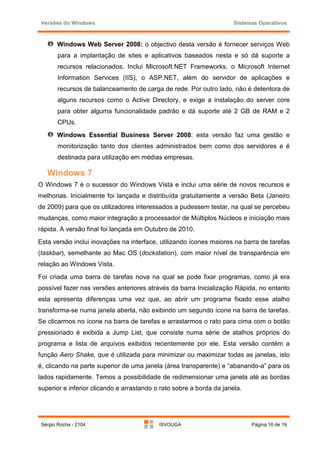 Versões do Windows                                                   Sistemas Operativos



       Windows Web Server 2008: o objectivo desta versão é fornecer serviços Web
        para a implantação de sites e aplicativos baseados nesta e só dá suporte a
        recursos relacionados. Inclui Microsoft.NET Frameworks, o Microsoft Internet
        Information Services (IIS), o ASP.NET, além do servidor de aplicações e
        recursos de balanceamento de carga de rede. Por outro lado, não é detentora de
        alguns recursos como o Active Directory, e exige a instalação do server core
        para obter alguma funcionalidade padrão e dá suporte até 2 GB de RAM e 2
        CPUs.
       Windows Essential Business Server 2008: esta versão faz uma gestão e
        monitorização tanto dos clientes administrados bem como dos servidores e é
        destinada para utilização em médias empresas.

   Windows 7
O Windows 7 é o sucessor do Windows Vista e inclui uma série de novos recursos e
melhorias. Inicialmente foi lançada e distribuída gratuitamente a versão Beta (Janeiro
de 2009) para que os utilizadores interessados a pudessem testar, na qual se percebeu
mudanças, como maior integração a processador de Múltiplos Núcleos e iniciação mais
rápida. A versão final foi lançada em Outubro de 2010.
Esta versão inclui inovações na interface, utilizando ícones maiores na barra de tarefas
(taskbar), semelhante ao Mac OS (dockstation), com maior nível de transparência em
relação ao Windows Vista.
Foi criada uma barra de tarefas nova na qual se pode fixar programas, como já era
possível fazer nas versões anteriores através da barra Inicialização Rápida, no entanto
esta apresenta diferenças uma vez que, ao abrir um programa fixado esse atalho
transforma-se numa janela aberta, não exibindo um segundo ícone na barra de tarefas.
Se clicarmos no ícone na barra de tarefas e arrastarmos o rato para cima com o botão
pressionado é exibida a Jump List, que consiste numa série de atalhos próprios do
programa e lista de arquivos exibidos recentemente por ele. Esta versão contém a
função Aero Shake, que é utilizada para minimizar ou maximizar todas as janelas, isto
é, clicando na parte superior de uma janela (área transparente) e “abanando-a” para os
lados rapidamente. Temos a possibilidade de redimensionar uma janela até as bordas
superior e inferior clicando e arrastando o rato sobre a borda da janela.




 Sérgio Rocha - 2104                       ISVOUGA                          Página 16 de 19
 