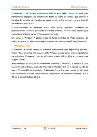 Versões do Windows                                                Sistemas Operativos



O Windows 7 foi também contemplado com o Aero Peek, que é um rectângulo
transparente localizado na extremidade direita da barra de tarefas que permite a
visualização da área de trabalho ao passar o rato sobre ele ou ir para a área de
trabalho caso seja clicado.
Comparativamente       ao Windows   Vista,   esta   versão   apresenta   melhorias     no
reconhecimento de voz e possibilita, na versão Ultimate, receber como actualização
opcional outro idioma para o Windows como um todo.
Em suma, o Windows 7 possui todas as funcionalidades do Vista acrescido de
melhorias que se consideraram importantes para uma melhoria significativa do produto.

   Windows CE
O Windows CE é uma versão do Windows direccionada para dispositivos portáteis,
Tablet PCs e sistemas embarcados. Este Windows equipa desde mini-computadores
até telemóveis. É suportado no Intel x86 e compatíveis, MIPxS, ARM, e processadores
SuperH Hitachi.
A última versão do Windows CE é Windows Embedded Compact 7, é baseado no seu
próprio kernel dedicado, chamado de kernel do Windows CE e é o núcleo a partir do
qual o Windows Mobile é derivado. O Windows Phone 7, o mais recente da Microsoft
para dispositivos portáteis, é baseado em componentes de ambos os Windows CE 6.0
R3 e o próximo Windows CE 7.0.




 Sérgio Rocha - 2104                     ISVOUGA                          Página 17 de 19
 