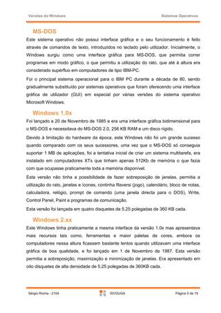 Versões do Windows                                                  Sistemas Operativos



   MS-DOS
Este sistema operativo não possui interface gráfica e o seu funcionamento é feito
através de comandos de texto, introduzidos no teclado pelo utilizador. Inicialmente, o
Windows surgiu como uma interface gráfica para MS-DOS, que permitia correr
programas em modo gráfico, o que permitiu a utilização do rato, que até à altura era
considerado supérfluo em computadores de tipo IBM-PC.
Foi o principal sistema operacional para o IBM PC durante a década de 80, sendo
gradualmente substituído por sistemas operativos que foram oferecendo uma interface
gráfica de utilizador (GUI) em especial por várias versões do sistema operativo
Microsoft Windows.

   Windows 1.0x
Foi lançado a 20 de Novembro de 1985 e era uma interface gráfica bidimensional para
o MS-DOS e necessitava do MS-DOS 2.0, 256 KB RAM e um disco rígido.
Devido à limitação do hardware da época, este Windows não foi um grande sucesso
quando comparado com os seus sucessores, uma vez que o MS-DOS só conseguia
suportar 1 MB de aplicações, foi a tentativa inicial de criar um sistema multitarefa, era
instalado em computadores XTs que tinham apenas 512Kb de memória o que fazia
com que ocupasse praticamente toda a memória disponível.
Esta versão não tinha a possibilidade de fazer sobreposição de janelas, permitia a
utilização do rato, janelas e ícones, continha Reversi (jogo), calendário, bloco de notas,
calculadora, relógio, prompt de comando (uma janela directa para o DOS), Write,
Control Panel, Paint e programas de comunicação.
Esta versão foi lançada em quatro disquetes de 5.25 polegadas de 360 KB cada.

   Windows 2.xx
Este Windows tinha praticamente a mesma interface da versão 1.0x mas apresentava
mais recursos tais como, ferramentas e maior paletas de cores, embora os
computadores nessa altura ficassem bastante lentos quando utilizavam uma interface
gráfica de boa qualidade, e foi lançado em 1 de Novembro de 1987. Esta versão
permitia a sobreposição, maximização e minimização de janelas. Era apresentado em
oito disquetes de alta densidade de 5,25 polegadas de 360KB cada.




 Sérgio Rocha - 2104                       ISVOUGA                           Página 5 de 19
 