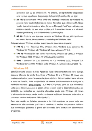 Versões do Windows                                                Sistemas Operativos



       aplicações Win 32 do Windows 95. No entanto, foi rapidamente ultrapassado
       uma vez que a qualidade dos serviços de Internet oferecidos não era boa;
       NT 4.0: foi lançado em 1996 e tinha uma interface semelhante ao Windows 95,
       possuía maior estabilidade mas era menos flexível do que o Windows 95. Nesta
       versão foram introduzidos o Web Server, o Microsoft FrontPage, softwares de
       criação e gestão de web sites, o Microsoft Transaction Server e o Microsoft
       Messenger Queuing (o MSMQ melhora a comunicação);
       NT 5.0: Continha uma interface parecida ao Windows 98 mas só foi produzido
       em versão Beta e posteriormente foi mudado para Windows 2000.
Estas versões do Windows aceitam quatro tipos de sistemas de arquivos:
       FAT 12 e 16 - Windows 1.0x, Windows 2.xx, Windows 3.xx, Windows 95,
       Windows 98, Windows ME, Windows NT 3.xx e Windows NT 4.0;
       FAT 32 - Windows NT 3.51 (com o PowerPack), Windows 95 OSR 2.x, Windows
       98, Windows 2000, Windows XP e Windows Server 2003;
       NTFS - Windows NT 3.xx, Windows NT 4.0, Windows 2000, Windows XP,
       Windows Server 2003, Windows Vista, Windows 7 e Windows Server 2008 R2.

   Windows 95
Este Windows foi lançado a 24 de Agosto de 1995 e era completamente novo, ou seja,
bastante diferente da família 3.xx. Entre o Windows 3.0 e o Windows 95 houve uma
mudança radical na forma da apresentação do interface, foi introduzido o Menu Iniciar e
a Barra de Tarefas, tinha a capacidade de detectar automaticamente e configurar o
hardware instalado ( plug and play ) e, o MS-DOS perdeu parte da sua importância
visto que o Windows passou a poder activar-se sem existir a dependência prévia do
MS-DOS. As limitações de memória oferecidas ainda pelo Windows 3.0 foram
praticamente eliminadas nesta versão, o sistema multitarefa tornou-se mais eficaz e
utilizava o sistema de ficheiros FAT-16 (VFAT).
Com esta versão, os ficheiros passaram a ter 255 caracteres de nome mais uma
extensão de três caracteres que indica o conteúdo do arquivo. Isto passou a facilitar a
sua identificação passando a poder ser associado para abertura em determinados
programas.




Sérgio Rocha - 2104                       ISVOUGA                         Página 8 de 19
 