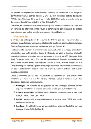 Versões do Windows                                                   Sistemas Operativos



No entanto, foi lançada uma outra versão do Windows 95 no início de 1996, designada
de Windows 95 OEM Service Release 2 (OSR 2), com suporte ao sistema de arquivos
FAT32. Já o Windows 95, a partir da revisão OSR 2.1, incluía o suporte nativo ao
Barramento Serial Universal (USB) e Ultra DMA (UDMA).
Por último, foi também lançada uma versão especial chamada Windows 95 Plus!, com
um conjunto de diferentes temas visuais e sonoros para personalização do sistema
operacional, a qual incluía também o navegador Internet Explorer.

   Windows 98
O Windows 98 foi lançado em 25 de Junho de 1998 no qual se corrigiram muitas das
falhas do seu antecessor. A maior novidade desta versão era a completa integração do
Sistema Operativo com a Internet e utilizava o Internet Explorer 4.
Nesta versão foi incorporado um sistema de arquivos FAT 32 e começou a introduzir o
teletrabalho, que só foi possível devido à integração do Web. A interface gráfica foi
bastante melhorada e incluía o suporte a muitos monitores e ao USB (Universal Serial
Bus). Como era maior que o Windows 95 e possuía mais funções, era também mais
lento e mais instável, então, nesta versão, criou-se a restauração de sistema via MS-
DOS (Scanreg.exe /restore) que visava corrigir problemas retornando o computador a
um estado anteriormente acedido, como por exemplo, o ontem, antes de ontem, entre
outras possibilidades.
Como o Windows 98 foi uma actualização do Windows 95 teve actualizações
importantes, correcções e suporte a novos periféricos. Abaixo é mencionada uma lista
de algumas das novas funcionalidades.
       Protecção - O Windows 98 era portador de uma protecção adicional para os
        arquivos importantes tais como, backup de seu Registo automaticamente;
       Suporte aprimorado - Suporte aprimorado para novos dispositivos, tais como
        AGP, o DirectX, DVD, USB, MMX;
       FAT32 - Windows 98 conseguia converter a unidade para FAT32 sem perder
        nenhuma informação;
       Interface - Os utilizadores de versões anteriores eram confrontados com uma
        interface nova e de fácil utilização;




 Sérgio Rocha - 2104                            ISVOUGA                      Página 9 de 19
 