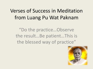 Verses of Success in Meditation 
 from Luang Pu Wat Paknam

    “Do the practice…Observe 
  the result…Be patient…This is 
   the blessed way of practice”
 