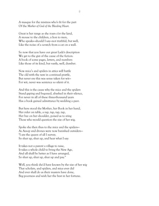 9
A masque for the mistress who's fit for the part
Of the Mother of God of the Bleeding Heart.
Great is her range as she roars o'er the land,
A mouse to the children, a lion to men,
Who speaks—should I say—not truthful, but well,
Like the noise of a scratch from a cat on a wall.
So now that you have our great Lady's description
We get to the gist of the cause of the fiction:
A book of some pages, letters, and numbers
Like those of its kind, but vastly, well, dumber.
Now mice’s and spiders in attics will battle
The old with the new in continual prattle,
But never ere this was sense taken for wit—
For wit, never was sentence so silent of it.
And this is the cause why the mice and the spiders
Stand gaping and bug-eyed, abashed in their silence,
For never in all of these three-thousand years
Has a book gained admittance by wedding a peer.
But here stood the Mother, her Book in her hand,
Her ruler on table, a rap, tap, tap, tap,
Her bee on her shoulder, poised as to sting
Those who would question the size of her wig.
Spoke she then thus to the mice and the spiders—
As Aesop and drones were now banished outsiders—
"I am the queen of all I survey.
So shut up, shut up, and hear what I say:
It takes not a parent a village to raise,
It takes a whole child to bring the New Age,
And all shall be better as I have arranged,
So shut up, shut up, shut up and pay."
Well, you think she'd have known by the size of her wig
That scholars, and spiders, and mice ever did
And ever shall do as their masters have done,
Beg poorness and wish her the best in her fortune.
 