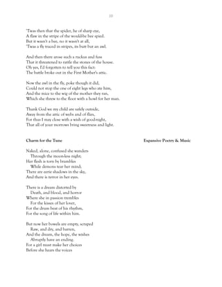 10
‘Twas then that the spider, he of sharp eye,
A flaw in the stripe of the would-be bee spied.
But it wasn't a bee, no it wasn't at all,
‘Twas a fly traced in stripes, its butt but an awl.
And then there arose such a ruckus and fuss
That it threatened to rattle the stones of the house.
Oh yes, I'd forgotten to tell you this fact:
The battle broke out in the First Mother's attic.
Now the awl in the fly, poke though it did,
Could not stop the one of eight legs who ate him,
And the mice to the wig of the mother they ran,
Which she threw to the floor with a howl for her man.
Thank God we my child are safely outside,
Away from the attic of webs and of flies,
For thus I may close with a wish of good-night,
That all of your morrows bring sweetness and light.
Charm for the Tune Expansive Poetry & Music
Naked, alone, confused she wanders
Through the moon-less night;
Her flesh is torn by brambles
While demons tear her mind;
There are eerie shadows in the sky,
And there is terror in her eyes.
There is a dream distorted by
Death, and blood, and horror
Where she in passion trembles
For the kisses of her lover,
For the drum beat of his rhythm,
For the song of life within him.
But now her bowels are empty, scraped
Raw, and dry, and barren,
And the dream, the hope, the wishes
Abruptly have an ending.
For a girl must make her choices
Before she hears the voices
 