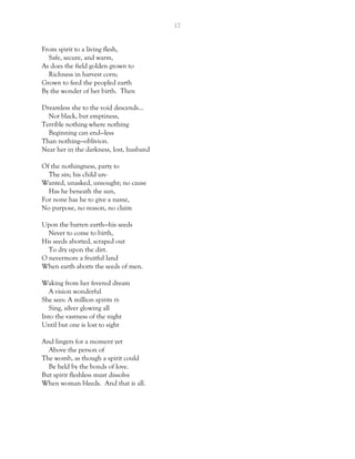 12
From spirit to a living flesh,
Safe, secure, and warm,
As does the field golden grown to
Richness in harvest corn;
Grown to feed the peopled earth
By the wonder of her birth. Then
Dreamless she to the void descends…
Not black, but emptiness,
Terrible nothing where nothing
Beginning can end—less
Than nothing—oblivion.
Near her in the darkness, lost, husband
Of the nothingness, party to
The sin; his child un-
Wanted, unasked, unsought; no cause
Has he beneath the sun,
For none has he to give a name,
No purpose, no reason, no claim
Upon the barren earth—his seeds
Never to come to birth,
His seeds aborted, scraped out
To dry upon the dirt.
O nevermore a fruitful land
When earth aborts the seeds of men.
Waking from her fevered dream
A vision wonderful
She sees: A million spirits ri-
Sing, silver glowing all
Into the vastness of the night
Until but one is lost to sight
And lingers for a moment yet
Above the person of
The womb, as though a spirit could
Be held by the bonds of love.
But spirit fleshless must dissolve
When woman bleeds. And that is all.
 