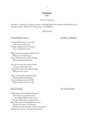 13
Serenade
1993
88 verses; 96 pages
Serenade is composed of various romantic and philosophical speculations divided into three
musical sections: “Melodies”, “Harmonies”, and “Medley”.
2006 (edited)
A Single Blade of Grass St. Elmo’s Anthology
A single blade of grass can make
A thousand miles green;
A twig a mighty stone can break,
This I myself have seen.
What more the seed that holds the life
Which cannot be denied,
The will of God who sparks the light
That all things hold inside.
Can steel in time the pattern break,
Can we unchain the soul,
Can feeble minds their walls forsake,
Will atoms let us go?
These cities raised on high by hand
By seeds will crumble down,
And everything of man will fall
When nature claims her own.
Broken Sonnet Live Poet’s Society
Aimlessly wanders the little red spider
Over the dancing fields of war;
A drunken Philip at the comas,
His fast falling feet covered in gore;
Who like nature in thoughtless meander
Scatters the order of my designs,
The lines which trace the course of my mind
Breaks the structure and upsets the pattern:
 