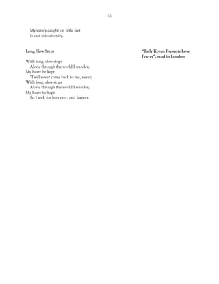 14
My vanity caught on little feet
Is cast into eternity.
Long Slow Steps “Tally Koren Presents Love
Poetry”, read in London
With long, slow steps
Alone through the world I wander;
My heart he kept,
‘Twill never come back to me, never;
With long, slow steps
Alone through the world I wander;
My heart he kept,
So I seek for him ever, and forever.
 