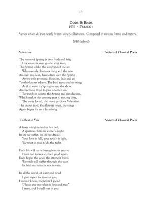 15
Odds & Ends
1993 – Present
Verses which do not neatly fit into other collections. Composed in various forms and meters.
2010 (edited)
Valentine Society of Classical Poets
The name of Spring is ever fresh and fair;
Her sound is ever gentle, ever true;
The Spring is like the songbird of the air
Who sweetly choruses the good, the new.
And we, my dear, have often seen the Spring
Arrive with promise, blossom, fade and go
To who knows where. The bird turns on her wing
As if to wave to Spring to end the show.
And we have lived to pass another year,
To watch in course the Spring and sun decline,
Which makes the coming year to me, my dear,
The more loved, the more precious Valentine.
The snows melt, the flowers open, the songs
Again begin for us a little-long.
To Rest in You Society of Classical Poets
A fawn is frightened in her bed,
A sparrow chills in winter’s night;
In life we suffer, in life we dread:
Your love is full, your touch is light,
We trust in you to do the right.
Each life will turn throughout its course
From bad to worse, then good again,
Each hopes the good the stronger force:
We each will suffer through the pain
In faith our trust is not in vain.
In all the world of want and need
I give myself to trust in you;
I cannot know, therefore I plead,
“Please give me what is best and true”
I trust, and I shall rest in you.
 