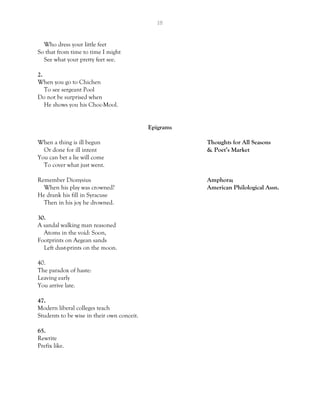 18
Who dress your little feet
So that from time to time I might
See what your pretty feet see.
2.
When you go to Chichen
To see sergeant Pool
Do not be surprised when
He shows you his Choc-Mool.
Epigrams
When a thing is ill begun Thoughts for All Seasons
Or done for ill intent & Poet’s Market
You can bet a lie will come
To cover what just went.
Remember Dionysius Amphora;
When his play was crowned? American Philological Assn.
He drank his fill in Syracuse
Then in his joy he drowned.
30.
A sandal walking man reasoned
Atoms in the void: Soon,
Footprints on Aegean sands
Left dust-prints on the moon.
40.
The paradox of haste:
Leaving early
You arrive late.
47.
Modern liberal colleges teach
Students to be wise in their own conceit.
65.
Rewrite
Prefix like.
 