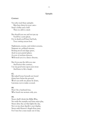 19
Epitaphs
Contract
You who read these epitaphs
May have them for your own—
Send a dollar and a half
Then no debt is owed.
But should you use and not pay up
You'll be a sorry ghost,
For in death you'll have bad luck,
Your rotting carcass host
Nightmares, worms, and violent screams,
Stagnant air, polluted streams,
Rotting wood and algae green,
Acid in your putrid spleen:
A score of unclean demons
Will mock you in a dance obscene,
But if you pay the debt you owe
And honor this contract,
Use my good verse upon your stone
And leave to life a laugh.
67.
My naked bones beneath are found
Quiet here below the ground:
Won't you with me please lie down,
I promise not to make a sound.
68.
Here I lie a husband true,
Who loved one woman only, you.
69.
Never shall I drink the Milky Way,
Nor with the nymphs and lusty satyrs play,
Never drive the car that lights the day,
Nor on my chest Apollo's crest display,
Never with Heaven's Angels float away
For I was but a man made out of clay.
 