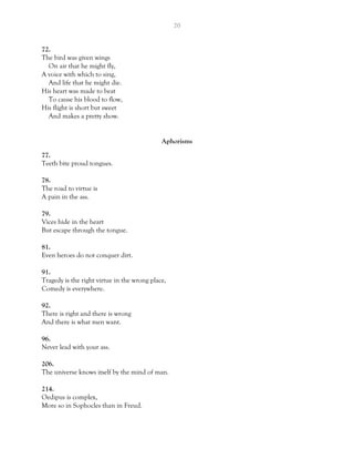 20
72.
The bird was given wings
On air that he might fly,
A voice with which to sing,
And life that he might die.
His heart was made to beat
To cause his blood to flow,
His flight is short but sweet
And makes a pretty show.
Aphorisms
77.
Teeth bite proud tongues.
78.
The road to virtue is
A pain in the ass.
79.
Vices hide in the heart
But escape through the tongue.
81.
Even heroes do not conquer dirt.
91.
Tragedy is the right virtue in the wrong place,
Comedy is everywhere.
92.
There is right and there is wrong
And there is what men want.
96.
Never lead with your ass.
206.
The universe knows itself by the mind of man.
214.
Oedipus is complex,
More so in Sophocles than in Freud.
 