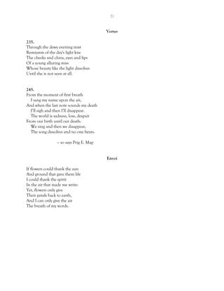21
Verses
235.
Through the dewy evening mist
Remnants of the day's light kiss
The cheeks and chins, eyes and lips
Of a young alluring miss
Whose beauty like the light dissolves
Until she is not seen at all.
245.
From the moment of first breath
I sang my name upon the air,
And when the last note sounds my death
I’ll sigh and then I’ll disappear.
The world is sadness, loss, despair
From our birth until our death:
We sing and then we disappear,
The song dissolves and no one hears.
– so says Prig E. Map
Envoi
If flowers could thank the sun
And ground that gave them life
I could thank the spirit
In the air that made me write:
Yet, flowers only give
Their petals back to earth,
And I can only give the air
The breath of my words.
 
