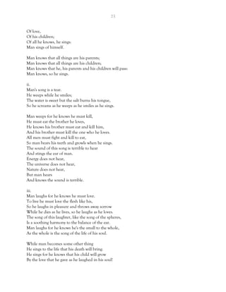 23
Of love,
Of his children;
Of all he knows, he sings:
Man sings of himself.
Man knows that all things are his parents;
Man knows that all things are his children;
Man knows that he, his parents and his children will pass:
Man knows, so he sings.
ii.
Man's song is a tear.
He weeps while he smiles;
The water is sweet but the salt burns his tongue,
So he screams as he weeps as he smiles as he sings.
Man weeps for he knows he must kill,
He must eat the brother he loves,
He knows his brother must eat and kill him,
And his brother must kill the one who he loves.
All men must fight and kill to eat,
So man bears his teeth and growls when he sings.
The sound of this song is terrible to hear
And stings the ear of man.
Energy does not hear,
The universe does not hear,
Nature does not hear,
But man hears
And knows the sound is terrible.
iii.
Man laughs for he knows he must love.
To live he must love the flesh like his,
So he laughs in pleasure and throws away sorrow
While he dies as he lives, so he laughs as he loves.
The song of this laughter, like the song of the spheres,
Is a soothing harmony to the balance of the ear.
Man laughs for he knows he's the small to the whole,
As the whole is the song of the life of his soul.
While man becomes some other thing
He sings to the life that his death will bring.
He sings for he knows that his child will grow
By the love that he gave as he laughed in his soul!
 