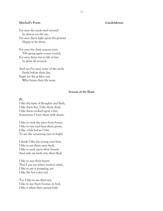 24
Mitchell’s Poem Candelabrum
I've seen the seeds twirl around
In dances on the air;
I've seen them light upon the ground
Happy to be there;
I've seen the dizzy seasons turn
Till spring again comes round;
I've seen them rise to life at last
In glory all around;
And too I've seen some of the seeds
Smile before their day,
Eager for the golden sun
Who burns their life away.
Scream of the Beast
IV.
I like the taste of thoughts and flesh,
I like them live, I like them dead,
I like them cooked upon a fire,
Sometimes I burn them with desire.
I like to suck the juice from bones,
I like to tear and hear them groan,
I like a lick before I bite
To see the screaming eyes in fright.
I think I like the young ones best,
I like to eat them tasty fresh,
I like to suck upon their breasts
And sink my teeth into their flesh.
I like to tear their hearts
That I can see where motion starts,
I like to see it pumping, yet
I like the hot color red.
Too I like to see their sex,
I like to see them bounce in bed,
I like it when they cannot hide
 