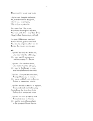 25
The secrets they would keep inside.
I like it when they purr and moan,
Ah, I like them when they groan,
I like to see a weeping eye,
I like to hear crying smile.
And when I eat I like to roar,
To hear my victims plead in horror,
And when with claws I hold them down
I laugh to hear them scream out loud.
But most I'd like to eat your head,
To tear the skin, pull back the flesh
And sink my tongue in where you live
To take the pleasure you can give.
VII.
O give me the strife of a stormy day,
Give me a wind that is blowing,
Give me a sea with angry waves,
Lust in a tempest o'er flowing.
O give me a foe with fists of iron,
Give me the race that is longest,
Give me a lie that I might oppose,
Muscle to challenge the strongest.
O give me a trumpet of mortal alarm,
A song of flame and of passion,
Give me an ear God's voice to discern,
A drum to measure my motion.
O give me the rapids of blood in my veins,
Bowels well made for the breeding,
Fire to lick at the stem of my brain,
And teeth for tearing and eating.
O give me one hour that I may exist,
A minute to taste of pleasure,
Give me this most delicious of gifts
In the moment of living, forever.
 