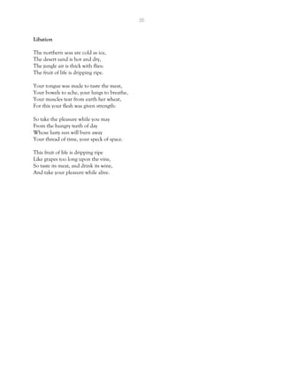 26
Libation
The northern seas are cold as ice,
The desert sand is hot and dry,
The jungle air is thick with flies:
The fruit of life is dripping ripe.
Your tongue was made to taste the meat,
Your bowels to ache, your lungs to breathe,
Your muscles tear from earth her wheat,
For this your flesh was given strength:
So take the pleasure while you may
From the hungry teeth of day
Whose lusty sun will burn away
Your thread of time, your speck of space.
This fruit of life is dripping ripe
Like grapes too long upon the vine,
So taste its meat, and drink its wine,
And take your pleasure while alive.
 