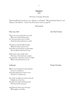 27
Pinhead
1995
108 verses; 112 pages; illustrated
Pinhead distills three books into one: “Sitting on a Pinhead”, “Weaving Purple Flowers”, and
“Rhyme of the Sphinx”. Verses from Weaving are found on page 40.
2006 (edited)
Once was a Girl Live Poets’ Society
There once was a girl perfect on earth
Who never did anything odd,
Too she was perfect even in death
And knew what perfection is owed.
"If I agree to pass through the gate,
What Sir will you do for me?"
Saint Peter stood with his mouth agape,
His fist tightly clutching the keys.
Red he grew, then redder until
The hairs of his beard were singed,
He wished her well, then sent her to Hell
Where she perfectly lives in sin.
Arabesque Poetica Victorian
When once I dropped in deep despair—
Prosaic in my gloom—
A thought appeared to dance on air
Dressed in a simple tune.
Her smile was light, her motion smooth,
Delight was in her face.
Though I was dull and passing rude
She bowed with easy grace
And fluttered down upon the page
With giggles as she flew,
 