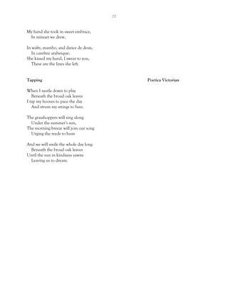 28
My hand she took in sweet embrace,
In minuet we drew,
In waltz, mambo, and dance de deux,
In carefree arabesque:
She kissed my hand, I swear to you,
These are the lines she left.
Tapping Poetica Victorian
When I nestle down to play
Beneath the broad oak leaves
I tap my hooves to pace the day
And strum my strings to bees.
The grasshoppers will sing along
Under the summer’s sun,
The morning breeze will join our song
Urging the reeds to hum
And we will smile the whole day long
Beneath the broad oak leaves
Until the sun in kindness yawns
Leaving us to dream.
 
