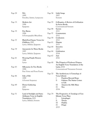 2
Page 29 Wit
1995
Parodies, Satires, Lampoons
Page 33 Modern Art
1996
Epigrams
Page 35 Fire Burns
1996
A Pornographic Miscellany
Page 37 Black-Eyed Susan: Verses for
Children; 1997
Lyrics, Ballads, Epigrams
Page 39 Amouretti: In Three Books
1997
Lyrics, Ballads, Epigrams
Page 41 Weaving Purple Flowers
1998
Lyrics
Page 43 Silhouette: In Two Books
1998
Free Verse and Prose Poems
Page 46 Like a Fish
1999
A Sonnet Sequence
Page 49 Flower Gathering
2001
Epigrams
Page 51 Land of Sunlight and Stars:
Afrikaans Verse in English
Translation; 2002
Lyrics, Ballads, Sonnets
Page 54 Little Songs
2007
Sonnets
Page 55 Colloquies: A Review of Civilization
In Seven Books
Conversational Sonnets
Page 55 Secrets
2011
Page 57 Commentary
2012
Page 59 Confession
2012
Page 61 Dispute
2013
Page 64 Invective
2013
Page 66 Celebration
2014
Page 67 Axis
2016
Page 68 The Priapeia of Professor Priapos:
An English Verse Translation of the
Latin; 2014
Conversational Tetrameter Sonnets
Page 70 The Aestheticon: A Tetraology of
Verse Libretti
I Pandora Beyond Hope
II Galatea: The Statue Comes
to Life
III Amaron the Silly Muse
IV Nyx
2014
Page 79 The Progressive: A Tetralogy of Ten-
Minute Verse Plays
I Lótophagoi
II Tiresia
III Orphia
IV Priapi
2015
 