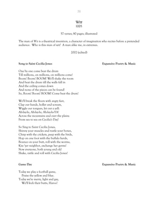 29
Wit
1995
57 verses; 80 pages; illustrated
The man of Wit is a theatrical invention, a character of imagination who recites before a pretended
audience. Who is this man of wit? A man alike me, in extremes.
2002 (edited)
Song to Saint Cecilia Jones Expansive Poetry & Music
One by one come beat the drum
Till millions, on millions, on millions come!
Boom! Boom! BOOM! We'll shake the room
And beat the drum till the walls fall in
And the ceiling comes down
And none of the pieces can be found!
So, Boom! Boom! BOOM! Come beat the drum!
We'll break the floors with angry feet,
Clap our hands, holler and scream,
Wiggle our tongues, let out a yell:
Ah-lay-lu, Ah-lay-lu, Ah-lay-lu-YA!
Across the mountains and over the plains
From sea to sea on Cecilia's Day!
So Sing to Saint Cecilia Jones,
Shinny your muscles and rustle your bones,
Chirp with the crickets, peep with the birds,
Hop on one foot with the buffalo herds,
Bounce on your butt, roll with the worms,
Kiss 'yer neighbor, exchange her germs!
Now everyone, both young and old
Shake, rattle and roll with Cecilia Jones!
Game Day Expansive Poetry & Music
Today we play a football game,
Praise the yellow and blue.
Today we're merry, light and gay,
We'll kick their butts, Haroo!
 