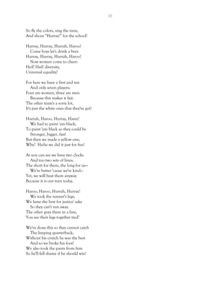 30
So fly the colors, sing the tune,
And shout “Hurray!” for the school!
Hurray, Hurray, Hurrah, Haroo!
Come boys let's drink a beer.
Hurray, Hurray, Hurrah, Haroo!
Now women come to cheer:
Heil! Hail! diversity,
Universal equality!
For here we have a first and ten
And only seven players;
Four are women, three are men
Because this makes it fair.
The other team's a sorry lot,
It's just the white ones that they've got!
Hurrah, Haroo, Hurray, Haree!
We had to paint 'em black;
To paint 'em black so they could be
Stronger, bigger, fast!
But then we made a yellow one,
Why? Ha-he we did it just for fun!
As you can see we have two clocks
And too two sets of lines;
The short for them, the long for us—
We're better 'cause we're kind—
Yet, we will beat them anyway
Because it is our turn today.
Haroo, Haroo, Hurrah, Hurray!
We took the runner's legs;
We lame the best for justice' sake
So they can't run away.
The other guys there in a line,
You see their legs together tied?
We've done this so they cannot catch
The limping quarterback;
Without his crutch he was the best
And so we broke his foot!
We also took the pants from him
So he'll fell shame if he should win!
 