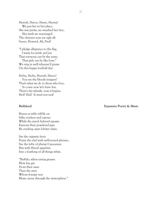 31
Hurrah, Haroo, Haree, Hurray!
We put her in her place;
She was pretty, we smashed her face,
Her teeth we rearranged.
The cheerers now are ugly all:
Susan, Howard, Ali, Paul!
“I pledge allegiance to the flag,
I weep for pride and joy
That everyone can be the same,
That girls can be like boys.”
We sing in well rehearse'd praise
On this happy football day!
Ha-ha, Ha-ha, Hurrah, Haroo!
You see the bloody tongues?
That's what we do to those who boo,
So come now let's have fun.
There's the whistle, now it begins:
Heil! Hail! It must not end!
Buffaloed Expansive Poetry & Music
Braves at table nibble on
Salty crackers and capons
While the much beloved squaws
Exercise their powdered jaws
By cracking open lobster claws.
See the orgiastic faces
Praise the chef with well-turned phrases,
See the tribe of plump Caucasians
Bite with liberal appetites
Into a loathing of all things white.
“Buffalo, when eating grasses
Blow less gas
From their asses
Than the steer
Whose foreign rear
Blows ozone through the stratosphere.”
 