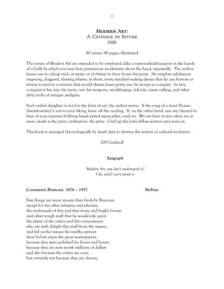 33
Modern Art:
A Critique in Rhyme
1996
80 verses; 96 pages; illustrated
The verses of Modern Art are intended to be employed alike a rusty-nailed-fencepost in the hands
of a bully by which you may beat pretentious modernists about the head, repeatedly. The author
leaves out no cheap trick of meter or of rhyme to drive home his point. He employs adolescent
sing-song, doggerel, slanting rhyme; in short, every mischief making device that he can borrow or
invent is used in a manner that would shame lesser poets; yes, he stoops to conquer. In fact,
conquest is his aim; his tactic, wit; his weapons, mudslinging, ridicule, name calling, and other
dirty tricks of antique pedigree.
Such verbal slaughter is not for the faint of ear, the author warns. If the song of a stout Picasso
disemboweled is not to your liking, leave off the reading. If, on the other hand, you are cheered to
hear of your enemies bobbing heads pitted upon pikes, read on. We are here at war; ideas are at
issue; death is the price; civilization, the prize. Gird up thy loins fellow warrior and read on.
This book is arranged chronologically by death date to destroy the notion of cultural evolution.
2001 (edited)
Epigraph
Modern Art; you don't understand it?
I do, and I can't stand it.
Constantin Brancusi 1876 – 1957 Mobius
Few things are more snoozy than birds by Brancusi
except for his other whatsies and whosies,
the mish-mash of this and that stone and bright bronze
and other rough stuff that he would pile upon
the plates of the critics and the connoisseurs
who ate with delight this stuff from the sewers,
and fed us the masses his smelly caprices
then bid we enjoy the great masterpieces,
because they were polished for hours and hours,
because they are now worth millions of dollars
and also because the critics are oozy,
but certainly not because they are choosy,
 