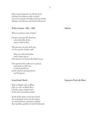 34
these musey-museums are all very fond
and were by sedition easily conned—
now as for myself, I'd rather we'd lose all the
whatsies and whosies and birds by Brancusi.
Walter Gropius 1883 – 1960 Mobius
What do you know about Gropius?
Gropius invented the Bauhaus:
uncomfortable chairs,
square without flair.
They function, but why all the fuss
o'er this graceless Gropius stuff?
They are cold and faceless
hard, empty spaces
that annoy us in houses like Bah's house.
This sprawl of his malls are to copious
and much to officious,
to much prolifious,
much, much to presupositious
and Gropious.
Avant-Garde March Expansive Poetry & Music
Ride on Hegel, ride on Marx,
ride on, ride on Alfred Barr,
ride the magic zeitgeist train
in this the avant-garde parade.
As the globe spins round and round
the avant-garde must not slow down,
we march till time and space collapse
then quickly, quickly we march backwards.
 