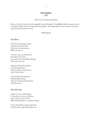 35
Fire Burns
1996
106 verses; 112 pages; illustrated
Burns is a book of erotic and pornographic verse, illustrated. If published, Burns may prove to be
corruptive despite the many warnings and parables. Not appropriate for the weak of mind, the
weak of heart, the weak of soul.
2006 (edited)
Fire Burns
Fire burns the human mind
And fire burns the flesh,
Fire burns the wanton eye
When it sees sex.
You who open up these leaves
See ladies lost to lust,
See passion from the flesh released,
Pain and some fun.
And you will read of politics,
Of policies well met,
Of lies, of life, of many loves,
And a little death:
You will read the butterfly
Flitting light and gay,
Of how she blossomed into life
And flew away.
My Little Prigs
I write to you, my little prigs,
Of pussies, tits, clits, and pricks;
Too, I write to you of asses
Who find themselves in awkward places.
I write the bitches, tricks, and johns,
Of wives who strap thick dickies on;
 