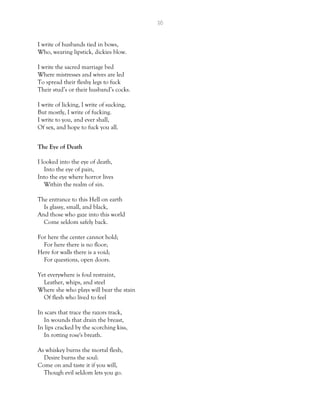 36
I write of husbands tied in bows,
Who, wearing lipstick, dickies blow.
I write the sacred marriage bed
Where mistresses and wives are led
To spread their fleshy legs to fuck
Their stud’s or their husband’s cocks.
I write of licking, I write of sucking,
But mostly, I write of fucking.
I write to you, and ever shall,
Of sex, and hope to fuck you all.
The Eye of Death
I looked into the eye of death,
Into the eye of pain,
Into the eye where horror lives
Within the realm of sin.
The entrance to this Hell on earth
Is glassy, small, and black,
And those who gaze into this world
Come seldom safely back.
For here the center cannot hold;
For here there is no floor;
Here for walls there is a void;
For questions, open doors.
Yet everywhere is foul restraint,
Leather, whips, and steel
Where she who plays will bear the stain
Of flesh who lived to feel
In scars that trace the razors track,
In wounds that drain the breast,
In lips cracked by the scorching kiss,
In rotting rose's breath.
As whiskey burns the mortal flesh,
Desire burns the soul:
Come on and taste it if you will,
Though evil seldom lets you go.
 