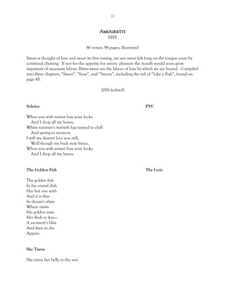 39
Amouretti
1997
86 verses; 96 pages; illustrated
Sweet is thought of love and sweet its first tasting, yet any sweet left long on the tongue sours by
continual chewing. If not for the appetite for savory pleasure the mouth would soon grow
impatient of necessary labors: Bitter-sweet are the labors of love by which we are bound. Compiled
into three chapters, “Sweet”, “Sour”, and “Savory”, including the tail of “Like a Fish”, found on
page 45.
2006 (edited)
Solstice PSV
When you with winter lose your looks
And I drop all my leaves,
When summer’s warmth has turned to chill
And spring to memory
I will my dearest love you still,
Well though my buds may freeze,
When you with winter lose your looks
And I drop all my leaves.
The Golden Fish The Lyric
The golden fish
In his crystal dish
Has but one wish
And it is this:
In dream's abyss
Where exists
His golden miss
Her flesh to kiss—
A moment’s bliss
And then to dis-
Appear.
She Turns
She turns her belly to the sun
 