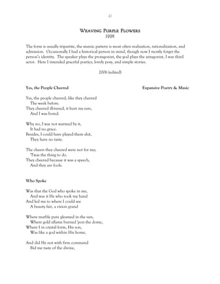 41
Weaving Purple Flowers
1998
The form is usually tripartite, the stanzic pattern is most often realization, rationalization, and
admission. Occasionally I had a historical person in mind, though now I mostly forget the
person’s identity. The speaker plays the protagonist, the god plays the antagonist, I was third
actor. Here I intended graceful poetics, lovely posy, and simple stories.
2006 (edited)
Yes, the People Cheered Expansive Poetry & Music
Yes, the people cheered, like they cheered
The week before.
They cheered ill-tuned, it hurt my ears,
And I was bored.
Why no, I was not warmed by it,
It had no grace.
Besides, I could have played them shit,
They have no taste.
The cheers they cheered were not for me;
'Twas the thing to do.
They cheered because it was a speech,
And they are fools.
Who Spoke
Was that the God who spoke in me,
And was it He who took my hand
And led me to where I could see
A beauty fair, a vision grand
Where marble pure gleamed in the sun,
Where gold aflame burned 'pon the dome,
Where I in crystal form, His son,
Was like a god within His home,
And did He not with firm command
Bid me taste of the divine,
 