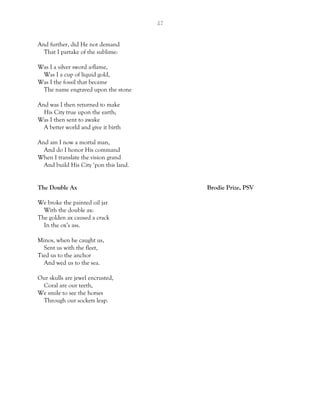 42
And further, did He not demand
That I partake of the sublime:
Was I a silver sword a-flame,
Was I a cup of liquid gold,
Was I the fossil that became
The name engraved upon the stone
And was I then returned to make
His City true upon the earth;
Was I then sent to awake
A better world and give it birth
And am I now a mortal man,
And do I honor His command
When I translate the vision grand
And build His City ‘pon this land.
The Double Ax Brodie Prize, PSV
We broke the painted oil jar
With the double ax:
The golden ax caused a crack
In the ox’s ass.
Minos, when he caught us,
Sent us with the fleet,
Tied us to the anchor
And wed us to the sea.
Our skulls are jewel encrusted,
Coral are our teeth,
We smile to see the horses
Through our sockets leap.
 