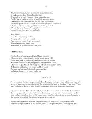 44
And the multitude, like low worms after a cleansing storm,
In slickness and slime slithered out the hall.
Behind them on eight tiny legs, a little spider of a man
Tinkled across the floor, careful to avoid the spreading slime
Until he too quit the kings tower and the long, dark shadow.
Emerging upon the world, he with movements light traced his silk web
Like those patterns of majesty emblazoned in the great hall.
Silver it shown in the dawn’s early light:
Mysterious are the ways of line and sight.
Appellation:
From this, hence, we may conclude
That pity will not man's baseness end;
Peace may come in fact, though not from god
When all creatures are likewise rude;
And that the foe of baseness is man's best friend.
Of Quiet Places
The fox, lover of quiet places, lover of blood on snow,
Glides along the pattern of rabbit prints frantic on the cold
Forest floor, dark in shadows, sparkling in the mirrors of light.
A moment only divides the pure pattered prints from the chaos
Of crossed shapes, broken symmetry, and yet, red shows well on white;
Red excites, catches the eye. Brown fur blows about,
But most has become the fox, and what was chaos
Melts into the pattern of beauty and is lost.
History of Art
Those histories of art in vogue, the social, the political, the moral, can little tell the meaning of the
stories of the forms, and even less reveal the meaning in the body of the object that is born. There
is no evolution in the art of man, though story follows story since the written times began.
One cannot claim to draw a line from Polyclitus to Picasso and then maintain that the later from
the former grew colossal. Absurd, 'tis absurd that one proclaim this treatise upon a theory where
some collective mind develops as if it were so many fruit flies. Absurd, and yet this silly treatise is
the pedestal upon which the nervous tribe of art-historians sit.
Secure on their precious pedestals, they—with false craft constructed to support their false
bottoms—whisper secret lies to one another, blind to hair-sprouting warts, decaying flesh, the
 