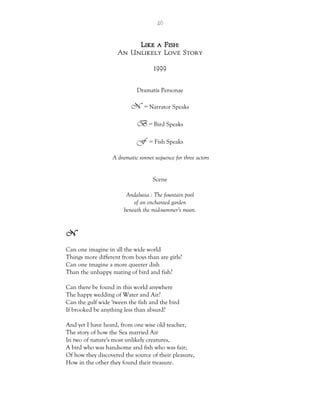 46
Like a Fish:
An Unlikely Love Story
1999
Dramatis Personae
N = Narrator Speaks
B = Bird Speaks
F = Fish Speaks
A dramatic sonnet sequence for three actors
Scene
Andalusia : The fountain pool
of an enchanted garden
beneath the mid-summer’s moon.
N
Can one imagine in all the wide world
Things more different from boys than are girls?
Can one imagine a more queerer dish
Than the unhappy mating of bird and fish?
Can there be found in this world anywhere
The happy wedding of Water and Air?
Can the gulf wide 'tween the fish and the bird
If brooked be anything less than absurd?
And yet I have heard, from one wise old teacher,
The story of how the Sea married Air
In two of nature's most unlikely creatures,
A bird who was handsome and fish who was fair;
Of how they discovered the source of their pleasure,
How in the other they found their treasure.
 