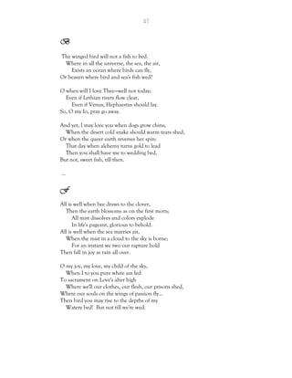 47
B
The winged bird will not a fish to bed.
Where in all the universe, the sea, the air,
Exists an ocean where birds can fly,
Or heaven where bird and sea's fish wed?
O when will I love Thee—well not today;
Even if Lethian rivers flow clear,
Even if Venus, Hephaestus should lay.
So, O my Io, pray go away.
And yet, I may love you when dogs grow chins;
When the desert cold snake should warm tears shed,
Or when the queer earth reverses her spin:
That day when alchemy turns gold to lead
Then you shall have me to wedding bed,
But not, sweet fish, till then.
…
F
All is well when bee draws to the clover,
Then the earth blossoms as on the first morn;
All mist dissolves and colors explode
In life's pageant, glorious to behold.
All is well when the sea marries air,
When the mist in a cloud to the sky is borne;
For an instant we two our rapture hold
Then fall in joy as rain all over.
O my joy, my love, my child of the sky,
When I to you pure white am led
To sacrament on Love's alter high
Where we'll our clothes, our flesh, our prisons shed,
Where our souls on the wings of passion fly…
Then bird you may rise to the depths of my
Watery bed! But not till we're wed.
 