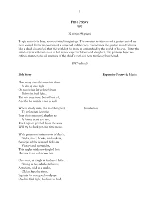 4
Fish Story
1993
32 verses; 96 pages
Tragic comedy is here, so too absurd imaginings. The sweetest sentiments of a genteel mind are
here soured by the imposition of a universal indifference. Sometimes the genteel mind behaves
like a child dissatisfied that the world of his mind is unmatched by the world of his eye. Enter the
mind–if you will–but enter in full armor eager for blood and slaughter. No pretense here, no
refined manner; no, all enemies of the child’s truth are here ruthlessly butchered.
1997 (edited)
Fish Story Expansive Poetry & Music
How many times the moon has shone
In slits of silver light
On waves that lap at lonely boats
Before the final fight…
The mist may know, but will not tell,
And this for mortals is just as well.
Where steady oars, like marching feet Introduction
To unknown destinies
Beat their measured rhythm to
A future none can see,
The Captain grizzled from the wars
Will try his luck yet one time more.
With gruesome instruments of death,
Sticks, sharp hooks, and sinkers,
Scourges of the seaweed fields in
Victory and surrender,
This angler with new-fangled bait
Hurries to an unknown fate.
Our man, as tough as leathered hide,
Strong as two whales tethered;
Abraham, cold as a snake,
Old as Styx the river,
Squints his one good steely-eye
On dim first light, his hole to find.
 