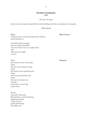 49
Flower Gathering
2001
70 verses; 32 pages
Lyrics in various meters inspired by the Greek Anthology and other compositions of antiquity.
2006 (edited)
Hand, Blue Unicorn
I told you not to touch the golden hair of Karen—
pretty though it is.
Like silken webs of spiders
spun to capture butterflies,
once you touch it you are caught, hand,
and
when you are caught
so am I.
I hate Trinacria
the sensuous curve of your lips;
I hate
the sway of your luscious hips;
I hate
the deceit of your spark’ling eyes;
I hate
when your painted kisses lie;
I hate
the ways you deceive me:
I despise
every bone in your body,
except mine.
Youth,
sweet gift of the gods,
like wind into a torrent blowing
gathering strength,
or like a breeze
gently shimmering
the golden sun
 
