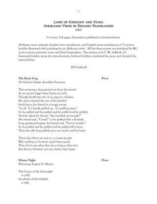 51
Land of Sunlight and Stars:
Afrikaans Verse in English Translation
2002
31 verses; 114 pages; illustrated; published in limited edition
Afrikaans verse originals, English verse translations, and English prose translations of 31 poems
lavishly illustrated with paintings by an Afrikaans artist. All but three poems are translated by MC.
Land contains extensive notes and brief biographies. The preface is by F. W. deKlerk; Dr.
Sammuel Golden wrote the introductions; Gerhard Golden translated the prose and dictated the
metrical lines.
2002 (edited)
The Burst Frog Pivot
Die Gebarste Padda; Arnoldus Pannevis
This morning a frog peered out from his trench
At an ox just bigger than big by an inch;
Though hardly the size of an egg of a chicken,
His envy outsized the size of his thinkin’.
Said frog to his friend in a froggy urr-ept,
“Look! It’s hardly puffed up. It’s puffing inept.”
So he puffed and he puffed and he puffed and he puffed,
And he asked his friend, “Am I puffed up enough?”
His friend said, “Un-uh!” so he puffed with a flourish;
Frog questioned again; his friend said, “You’re foolish.”
So he puffed and he puffed and he puffed till it hurt,
Then the silly frog puffed once too much, and he burst.
These days there are just so, so many people
Who puff-up to be more equal than equal;
They don’t care what they do so long as they win:
But they’re finished, you see, before they begin.
Winter Night Pivot
Winternag; Eugene N. Marais
The breeze of the bare-night
is chill,
the gleam of the twilight
is still,
 