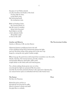 52
the grace of our Father extends
o’er the star-shine and shades of the land.
On the ridge far away,
in the blazes array,
like beckoning hands
the seed-grasses sway.
With sad rhythms laden,
the east-wind blows on
like the song of a maiden
whose lover has gone!
Each blade in its fold
a dew’s glimmer holds
till quickly it pales
to frost in the cold!
Arachne and Minerva The Neovictorian Cochlea
Arachne en Minerva; C.M. van den Heever
Glistening between prickly-pear leaves the web
of fine sparkling strings floats shimmering against the light,
and over the heavy rising of the spring even to the tree’s top
hangs by a string the tiny spider’s feather weight.
When long ago the gods shone with wing’ed feet everywhere over the earth,
did she, Arachne, first among weavers, provoke, surpass,
and humiliate Minerva; whereafter, fallen pride
sought shelter in the lowly earth and towering grass.
Yet, a divine waking dream grows ever on in her,
even though her light was spinstered like her power,
and, like the fool who pretends divinity in the approach of glowing day,
our outcast forever spins an unfinished web hour after frantic hour.
The Farmer Pivot
Die Boer; S.J. Pretorius
Behind his plow and his ox
through the hot long day he walks.
Above in heaven’s stream and swell
the pipit flies to a whistle.
 