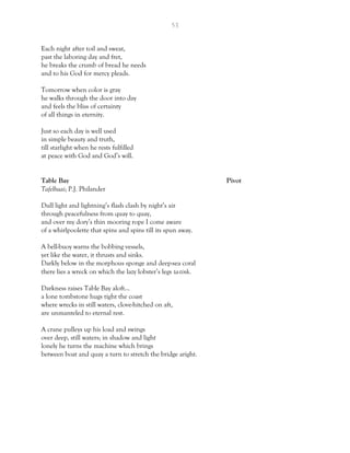 53
Each night after toil and sweat,
past the laboring day and fret,
he breaks the crumb of bread he needs
and to his God for mercy pleads.
Tomorrow when color is gray
he walks through the door into day
and feels the bliss of certainty
of all things in eternity.
Just so each day is well used
in simple beauty and truth,
till starlight when he rests fulfilled
at peace with God and God’s will.
Table Bay Pivot
Tafelbaai; P.J. Philander
Dull light and lightning’s flash clash by night’s air
through peacefulness from quay to quay,
and over my dory’s thin mooring rope I come aware
of a whirlpoolette that spins and spins till its spun away.
A bell-buoy warns the bobbing vessels,
yet like the water, it thrusts and sinks.
Darkly below in the morphous sponge and deep-sea coral
there lies a wreck on which the lazy lobster’s legs ta-tink.
Darkness raises Table Bay aloft…
a lone tombstone hugs tight the coast
where wrecks in still waters, clove-hitched on aft,
are unmanteled to eternal rest.
A crane pulleys up his load and swings
over deep, still waters; in shadow and light
lonely he turns the machine which brings
between boat and quay a turn to stretch the bridge aright.
 