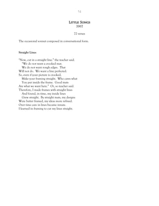 54
Little Songs
2007
72 verses
The occasional sonnet composed in conversational form.
Straight Lines
“Now, cut in a straight line.” the teacher said.
“We do not want a crooked mat.
We do not want rough edges. That
Will not do. We want a line perfected.
So, even if your picture is crooked,
Make your framing straight. Who cares what
You put inside the frame. Good mats
Are what we want here.” Or, so teacher said.
Therefore, I made frames with straight lines
And found, in time, my inside lines
Grew straight. By straight mats, my designs
Were better framed, my ideas more refined.
Over time care in lines became innate.
I learned in framing to cut my lines straight.
 