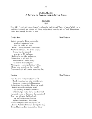 55
COLLOQUIES:
A Review of Civilization in Seven Books
Secrets
2011
Book VII : Considered within the poet’s philosophy, “A Universal Theory of Value” which can be
understood through two axioms: “All things are becoming what they will be.” and “The universe
knows itself through the mind of man.”
Cricket Song Blue Unicorn
Quiet it is tonight. The cricket speaks;
I hear but do not understand.
I think the cricket is a man
Of sorts. Like me, the little cricket seeks
A fellow mortal soul. His cricket squeaks
Remind me of a fairyland
I never knew. My life began
Like his, after my ticket soul peeked
From infinity to cell my body:
All I can know I always knew;
The pattern of myself I grew;
All things are becoming what they will be.
Silence, now, reminds me that I myself,
Coming to death, will become something else.
Hunting Blue Unicorn
Hear the quiet of the snow-heavy wood.
Words cannot express what is not known;
Sound: the beating of the blood; alone
And cold; the breath, slow. The arrow stood
Like time arrested in its flight; stood
Out, quivering in the flesh, the zone
Of death, right on the mark. She disowned
Her wood, bolted to the marsh; she understood
That I was following the blood trail.
I saw her leap; splitting the reeds,
And she disappeared. The coyote
Passed silently beside me through the veil
Of snow. With the first sweet stirring of spring,
The children found the carcass of the thing.
 