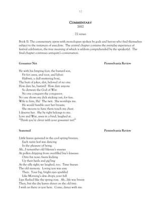 57
Commentary
2012
72 verses
Book II: The commentary opens with monologues spoken by gods and heroes who find themselves
subject to the instances of anecdote. The central chapter contains the everyday experience of
festival celebration, the true meaning of which is seldom comprehended by the speaker(s). The
final chapter continues antiquity’s conversation.
Gossamer Net Pennsylvania Review
He with his limping foot, the bastard son,
Fit for caves, and soot, and labor:
Half-wit, a dull stuttering bore,
The butt of jokes, shit, beloved of no one.
How dare he, bastard! How dare anyone
So demean the God of War.
No one conquers the conqueror.
No one shows my dick sticking out, for fun.
Wife to him, Ha! The twit. She worships me.
He would fumble over her breasts;
She swoons to have them touch my chest.
I deserve her. She by right belongs to me.
Love and War, asses in a bind, laughed at.
“Think you’re clever with your gossamer net?”
Seasoned Pennsylvania Review
Little leaves quivered in the cool spring breezes;
Each naive leaf was dancing
In the pleasure of being.
Ah…I remember old Silenus’s sneezes
At pollen dripping from overfilled bee’s kneeses
Onto his nose; fauns kicking
Up their heels and gig’ling
At the silly sight; we laughed, too. Time freezes
The old memory. Loving you was easy
Then. Your big, bright eyes sparkled
Like Morning’s dew drops; your full
Lips flushed like the spring rose. Ah…life was breezy
Then, but the dry leaves shiver on the old tree.
I wish us there or you here. Come, dance with me.
 