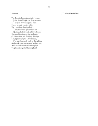 58
Matches The New Formalist
The Pope in Rome can draft a prayer;
John Russell Pope can draw a dome;
The poet Pope can pen a pun;
I hope to style a smart affair
For Liza of the flaming hair.
That girl whose quick ideas run
Quite naked through a hippodrome
Engraved in pictures fine and rare.
O, I have seen her skipping through
Egyptian temples—clever minx,
I’ve seen her smile back at the sphinx
And wink. Ah…the sphinx winked too.
Who wouldn’t craft a cunning ayre
To please the girl of flaming hair?
 