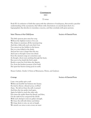 59
Confession
2012
72 verses
Book III: A confession of faith that opens with the admission of inadequacy, that reveals a peculiar
understanding of the sacraments, that follows with observations on sanctity (just short of a
hagiography), that devolves to mundane concerns, and that concludes with genre pictures.
Saint Theresa of the Child Jesus Society of Classical Poets
The little sparrow gives away her song
Without the slightest notion of its cost.
She chirps in sweetness all the morning long
And dies a little with each note that’s lost.
You cannot see her hidden in the leaves;
She is so tiny folded in the shade,
And yet her voice is larger than the tree
And soars as though it never was afraid.
Even the sweetest songs are sometimes sad,
As though a thorn were pricking through the heart,
But even in her death the bird is glad,
Ready to meet her God when she departs.
For, from the kindest moment of her birth
She spent her heaven doing good on earth.
Roman Catholic, October 3; Patron of Missionaries, Florists, and Gardeners
Courage Society of Classical Poets
I saw a tiny spider spin a web
Within my humble hut between two beams.
He tried to throw a thread across, it ebbed
Away. He did not have the will, it seemed.
And then the tiny spider tried again,
Again he failed to reach the other side.
Five times the spider threw his thread, and then,
On the sixth try he conquered the divide.
With each attempt to win we gather strength.
We brace the will with failure and defeat.
We forge desire to win, we win at length.
We stretch our arms to win at war; we meet
 